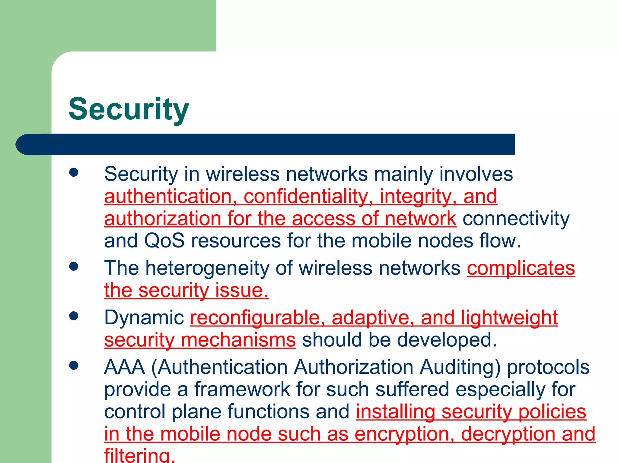 Security
   Security in wireless networks mainly involves
    authentication, confidentiality, integrity, and
    authorization for the access of network connectivity
    and QoS resources for the mobile nodes flow.
   The heterogeneity of wireless networks complicates
    the security issue.
   Dynamic reconfigurable, adaptive, and lightweight
    security mechanisms should be developed.
   AAA (Authentication Authorization Auditing) protocols
    provide a framework for such suffered especially for
    control plane functions and installing security policies
    in the mobile node such as encryption, decryption and
    filtering.
 