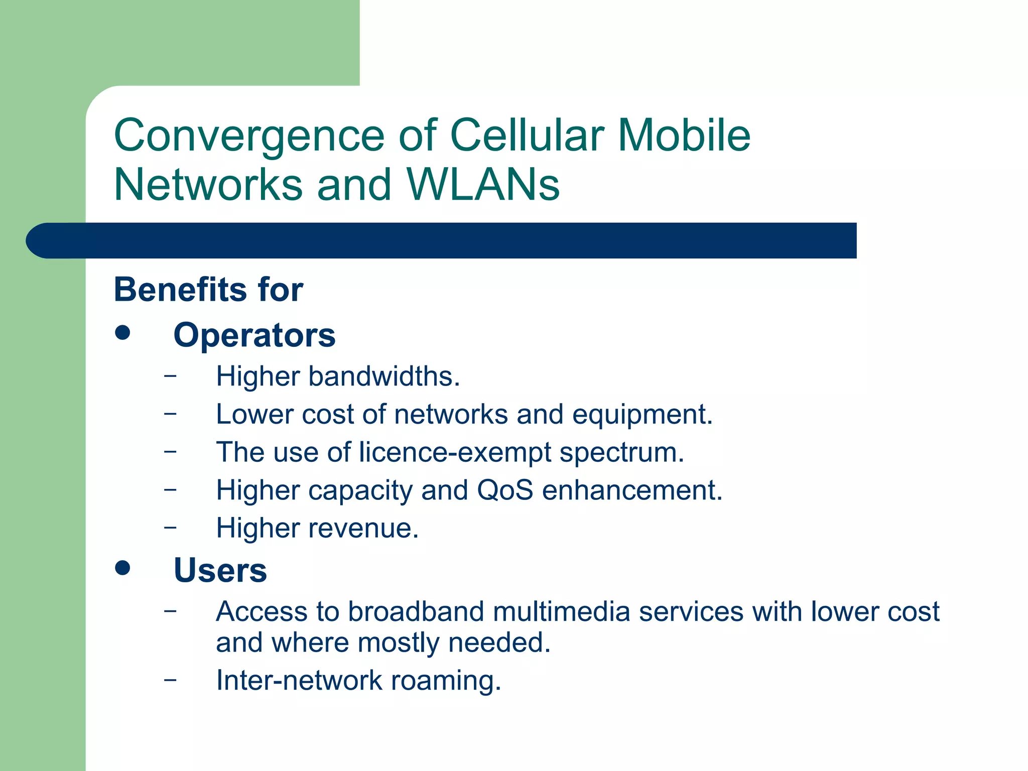 Convergence of Cellular Mobile
Networks and WLANs

Benefits for
  Operators
    –   Higher bandwidths.
    –   Lower cost of networks and equipment.
    –   The use of licence-exempt spectrum.
    –   Higher capacity and QoS enhancement.
    –   Higher revenue.
   Users
    –   Access to broadband multimedia services with lower cost
        and where mostly needed.
    –   Inter-network roaming.
 