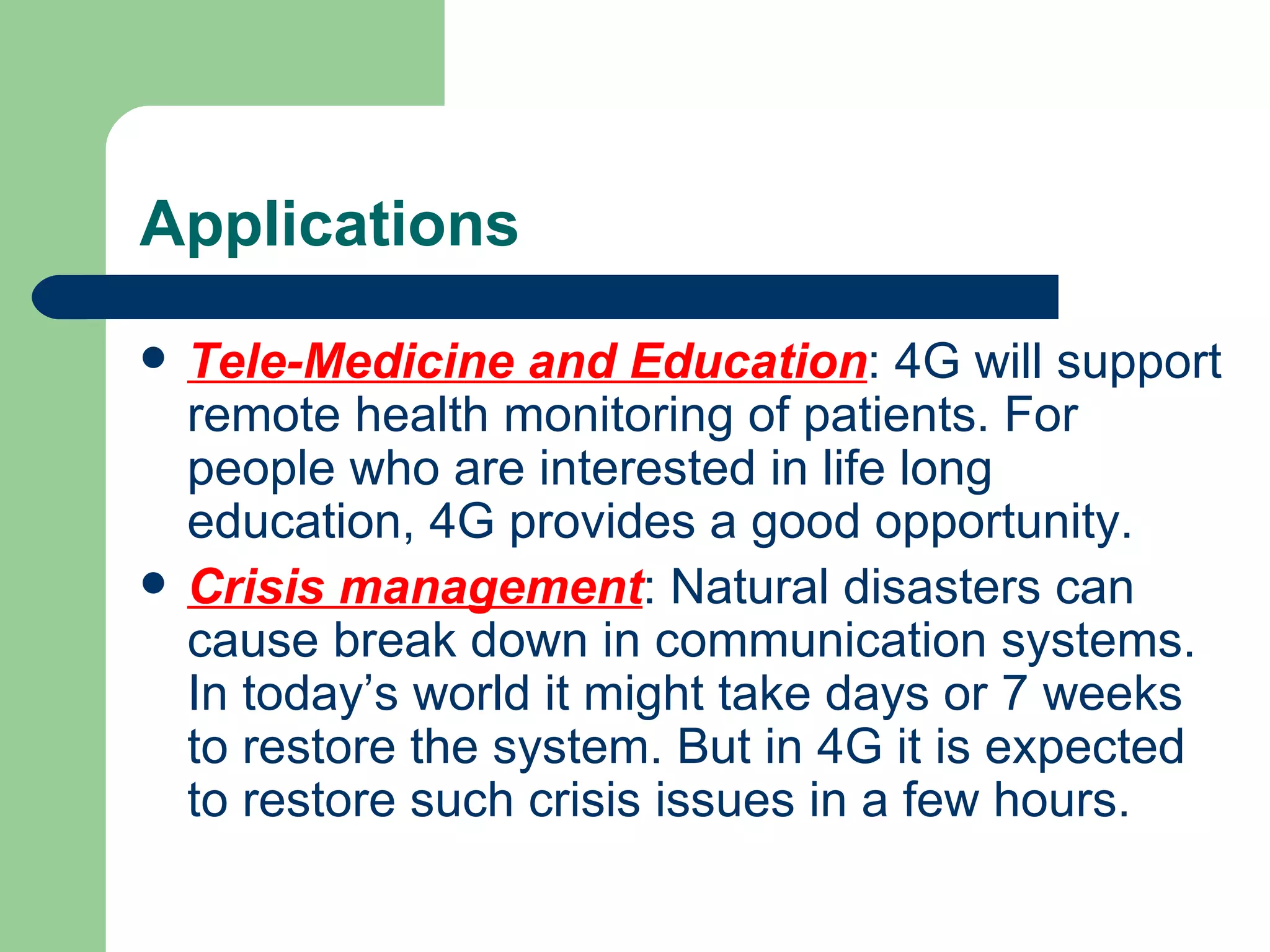 Applications
   Tele-Medicine and Education: 4G will support
    remote health monitoring of patients. For
    people who are interested in life long
    education, 4G provides a good opportunity.
   Crisis management: Natural disasters can
    cause break down in communication systems.
    In today’s world it might take days or 7 weeks
    to restore the system. But in 4G it is expected
    to restore such crisis issues in a few hours.
 
