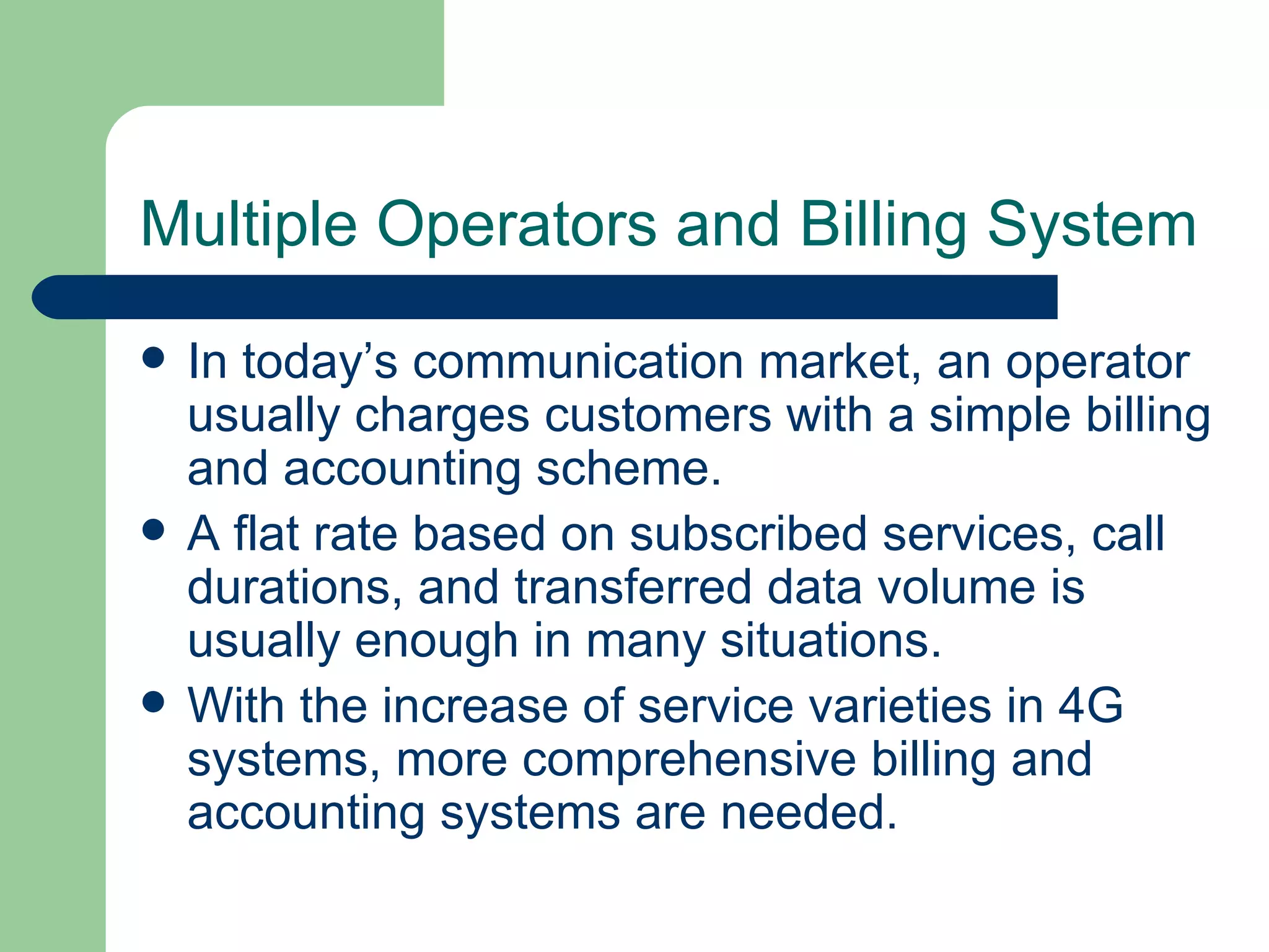 Multiple Operators and Billing System
   In today’s communication market, an operator
    usually charges customers with a simple billing
    and accounting scheme.
   A flat rate based on subscribed services, call
    durations, and transferred data volume is
    usually enough in many situations.
   With the increase of service varieties in 4G
    systems, more comprehensive billing and
    accounting systems are needed.
 