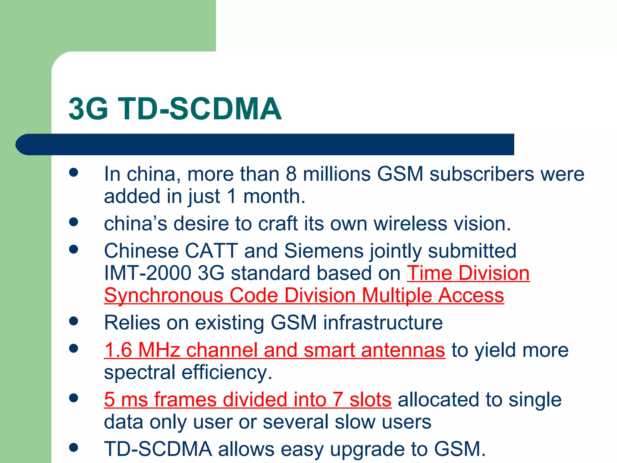 3G TD-SCDMA
   In china, more than 8 millions GSM subscribers were
    added in just 1 month.
   china’s desire to craft its own wireless vision.
   Chinese CATT and Siemens jointly submitted
    IMT-2000 3G standard based on Time Division
    Synchronous Code Division Multiple Access
   Relies on existing GSM infrastructure
   1.6 MHz channel and smart antennas to yield more
    spectral efficiency.
   5 ms frames divided into 7 slots allocated to single
    data only user or several slow users
   TD-SCDMA allows easy upgrade to GSM.
 