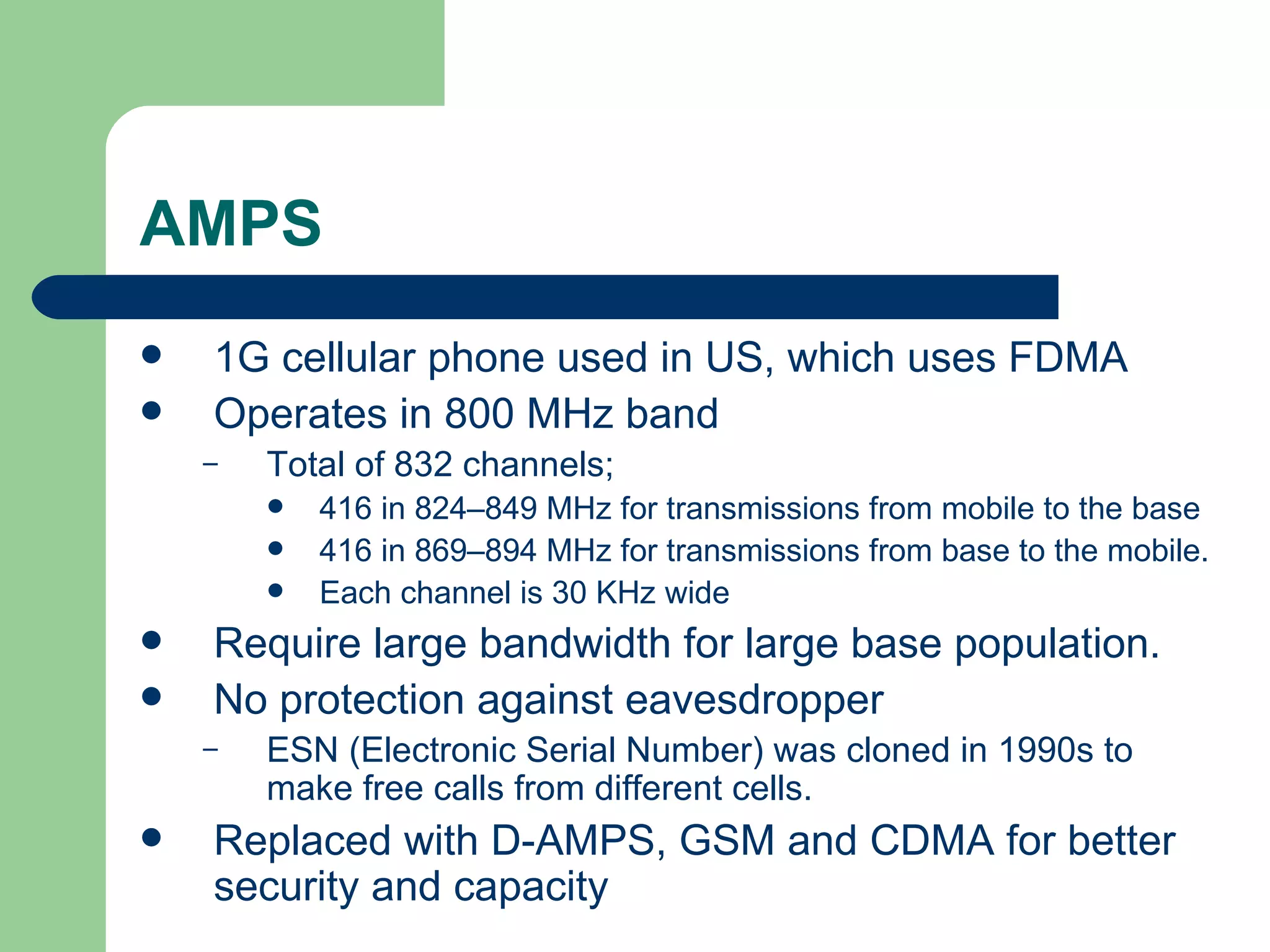 AMPS
   1G cellular phone used in US, which uses FDMA
   Operates in 800 MHz band
    –   Total of 832 channels;
           416 in 824–849 MHz for transmissions from mobile to the base
           416 in 869–894 MHz for transmissions from base to the mobile.
           Each channel is 30 KHz wide
   Require large bandwidth for large base population.
   No protection against eavesdropper
    –   ESN (Electronic Serial Number) was cloned in 1990s to
        make free calls from different cells.
   Replaced with D-AMPS, GSM and CDMA for better
    security and capacity
 