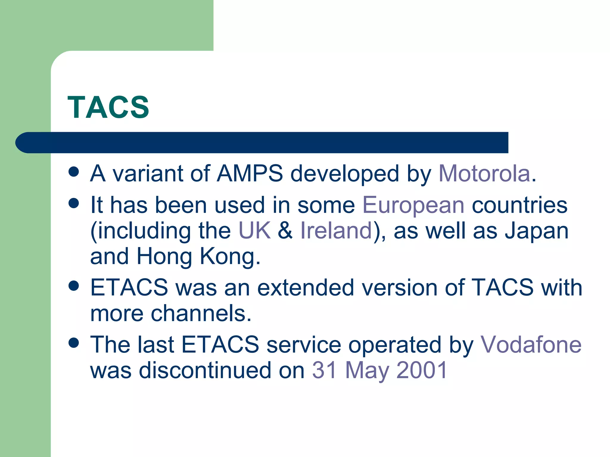 TACS
   A variant of AMPS developed by Motorola.
   It has been used in some European countries
    (including the UK & Ireland), as well as Japan
    and Hong Kong.
   ETACS was an extended version of TACS with
    more channels.
   The last ETACS service operated by Vodafone
    was discontinued on 31 May 2001
 
