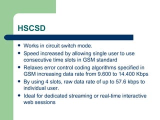HSCSD
   Works in circuit switch mode.
   Speed increased by allowing single user to use
    consecutive time slots in GSM standard
   Relaxes error control coding algorithms specified in
    GSM increasing data rate from 9.600 to 14.400 Kbps
   By using 4 slots, raw data rate of up to 57.6 kbps to
    individual user.
   Ideal for dedicated streaming or real-time interactive
    web sessions
 