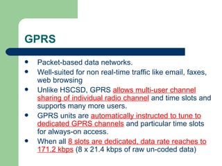 GPRS
   Packet-based data networks.
   Well-suited for non real-time traffic like email, faxes,
    web browsing
   Unlike HSCSD, GPRS allows multi-user channel
    sharing of individual radio channel and time slots and
    supports many more users.
   GPRS units are automatically instructed to tune to
    dedicated GPRS channels and particular time slots
    for always-on access.
   When all 8 slots are dedicated, data rate reaches to
    171.2 kbps (8 x 21.4 kbps of raw un-coded data)
 
