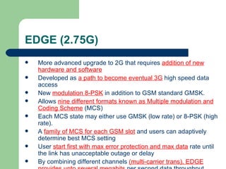 EDGE (2.75G)
   More advanced upgrade to 2G that requires addition of new
    hardware and software
   Developed as a path to become eventual 3G high speed data
    access
   New modulation 8-PSK in addition to GSM standard GMSK.
   Allows nine different formats known as Multiple modulation and
    Coding Scheme (MCS)
   Each MCS state may either use GMSK (low rate) or 8-PSK (high
    rate).
   A family of MCS for each GSM slot and users can adaptively
    determine best MCS setting
   User start first with max error protection and max data rate until
    the link has unacceptable outage or delay
   By combining different channels (multi-carrier trans), EDGE
 
