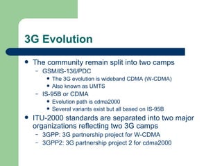 3G Evolution
   The community remain split into two camps
    –   GSM/IS-136/PDC
            The 3G evolution is wideband CDMA (W-CDMA)
            Also known as UMTS
    –   IS-95B or CDMA
            Evolution path is cdma2000
            Several variants exist but all based on IS-95B
   ITU-2000 standards are separated into two major
    organizations reflecting two 3G camps
    –   3GPP: 3G partnership project for W-CDMA
    –   3GPP2: 3G partnership project 2 for cdma2000
 