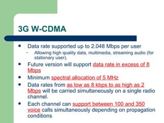 3G W-CDMA
   Data rate supported up to 2.048 Mbps per user
    –   Allowing high quality data, multimedia, streaming audio (for
        stationary user).
   Future version will support data rate in excess of 8
    Mbps
   Minimum spectral allocation of 5 MHz
   Data rates from as low as 8 kbps to as high as 2
    Mbps will be carried simultaneously on a single radio
    channel.
   Each channel can support between 100 and 350
    voice calls simultaneously depending on propagation
    conditions
 