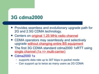 3G cdma2000
   Provides seamless and evolutionary upgrade path for
    2G and 2.5G CDMA technology.
   Centers on original 1.25 MHz radio channel
   CDMA operators may seamlessly and selectively
    upgrade without changing entire BS equipment
   The first 3G CDMA standard cdma2000 1xRTT using
    single channel (1x => multi-carrier)
   Cdma2000 1x
    –   supports data rate up to 307 kbps in packet mode
    –   Can support up to twice as many users as 2G CDMA
 