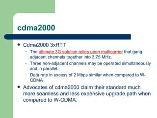 cdma2000
   Cdma2000 3xRTT
    –   The ultimate 3G solution relies upon multicarrier that gang
        adjacent channels together into 3.75 MHz.
    –   Three non-adjacent channels may be operated simultaneously
        and in parallel.
    –   Data rate in excess of 2 Mbps similar when compared to W-
        CDMA
   Advocates of cdma2000 claim their standard much
    more seamless and less expensive upgrade path when
    compared to W-CDMA.
 