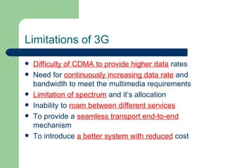 Limitations of 3G
   Difficulty of CDMA to provide higher data rates
   Need for continuously increasing data rate and
    bandwidth to meet the multimedia requirements
   Limitation of spectrum and it’s allocation
   Inability to roam between different services
   To provide a seamless transport end-to-end
    mechanism
   To introduce a better system with reduced cost
 