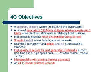4G Objectives
   A spectrally efficient system (in bits/s/Hz and bit/s/Hz/site).
   A nominal data rate of 100 Mbit/s at higher relative speeds and 1
    Gbit/s while client and station are in relatively fixed positions
   High network capacity: more simultaneous users per cell
   Smooth handoff across heterogeneous networks,
   Seamless connectivity and global roaming across multiple
    networks
   High quality of service for next generation multimedia support
    (real time audio, high speed data, HDTV video content, mobile
    TV, etc)
   Interoperability with existing wireless standards
   An all IP, packet switched network
 