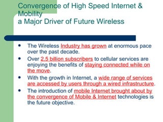 Convergence of High Speed Internet &
Mobility
a Major Driver of Future Wireless


   The Wireless Industry has grown at enormous pace
    over the past decade.
   Over 2.5 billion subscribers to cellular services are
    enjoying the benefits of staying connected while on
    the move.
   With the growth in Internet, a wide range of services
    are accessed by users through a wired infrastructure.
   The introduction of mobile Internet brought about by
    the convergence of Mobile & Internet technologies is
    the future objective.
 