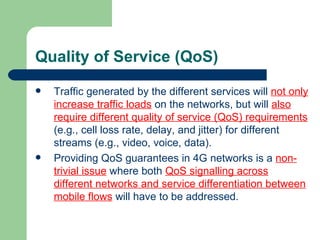 Quality of Service (QoS)
   Traffic generated by the different services will not only
    increase traffic loads on the networks, but will also
    require different quality of service (QoS) requirements
    (e.g., cell loss rate, delay, and jitter) for different
    streams (e.g., video, voice, data).
   Providing QoS guarantees in 4G networks is a non-
    trivial issue where both QoS signalling across
    different networks and service differentiation between
    mobile flows will have to be addressed.
 