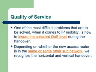 Quality of Service

   One of the most difficult problems that are to
    be solved, when it comes to IP mobility, is how
    to insure the constant QoS level during the
    handover.
   Depending on whether the new access router
    is in the same or some other sub network, we
    recognize the horizontal and vertical handover.
 