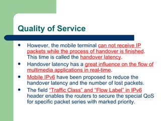 Quality of Service
   However, the mobile terminal can not receive IP
    packets while the process of handover is finished.
    This time is called the handover latency.
   Handover latency has a great influence on the flow of
    multimedia applications in real-time.
   Mobile IPv6 have been proposed to reduce the
    handover latency and the number of lost packets.
   The field “Traffic Class” and “Flow Label” in IPv6
    header enables the routers to secure the special QoS
    for specific packet series with marked priority.
 