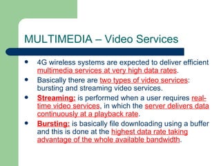 MULTIMEDIA – Video Services
   4G wireless systems are expected to deliver efficient
    multimedia services at very high data rates.
   Basically there are two types of video services:
    bursting and streaming video services.
   Streaming: is performed when a user requires real-
    time video services, in which the server delivers data
    continuously at a playback rate.
   Bursting: is basically file downloading using a buffer
    and this is done at the highest data rate taking
    advantage of the whole available bandwidth.
 