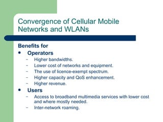 Convergence of Cellular Mobile
Networks and WLANs

Benefits for
  Operators
    –   Higher bandwidths.
    –   Lower cost of networks and equipment.
    –   The use of licence-exempt spectrum.
    –   Higher capacity and QoS enhancement.
    –   Higher revenue.
   Users
    –   Access to broadband multimedia services with lower cost
        and where mostly needed.
    –   Inter-network roaming.
 