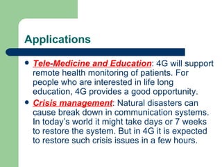 Applications
   Tele-Medicine and Education: 4G will support
    remote health monitoring of patients. For
    people who are interested in life long
    education, 4G provides a good opportunity.
   Crisis management: Natural disasters can
    cause break down in communication systems.
    In today’s world it might take days or 7 weeks
    to restore the system. But in 4G it is expected
    to restore such crisis issues in a few hours.
 