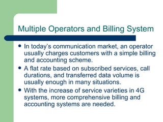 Multiple Operators and Billing System
   In today’s communication market, an operator
    usually charges customers with a simple billing
    and accounting scheme.
   A flat rate based on subscribed services, call
    durations, and transferred data volume is
    usually enough in many situations.
   With the increase of service varieties in 4G
    systems, more comprehensive billing and
    accounting systems are needed.
 