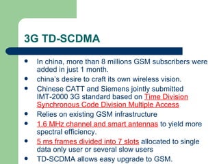 3G TD-SCDMA
   In china, more than 8 millions GSM subscribers were
    added in just 1 month.
   china’s desire to craft its own wireless vision.
   Chinese CATT and Siemens jointly submitted
    IMT-2000 3G standard based on Time Division
    Synchronous Code Division Multiple Access
   Relies on existing GSM infrastructure
   1.6 MHz channel and smart antennas to yield more
    spectral efficiency.
   5 ms frames divided into 7 slots allocated to single
    data only user or several slow users
   TD-SCDMA allows easy upgrade to GSM.
 