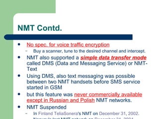 NMT Contd.
   No spec. for voice traffic encryption
    –   Buy a scanner, tune to the desired channel and intercept.
   NMT also supported a simple data transfer mode
    called DMS (Data and Messaging Service) or NMT-
    Text
   Using DMS, also text messaging was possible
    between two NMT handsets before SMS service
    started in GSM
   but this feature was never commercially available
    except in Russian and Polish NMT networks.
   NMT Suspended
    –   In Finland TeliaSonera's NMT on December 31, 2002.
 