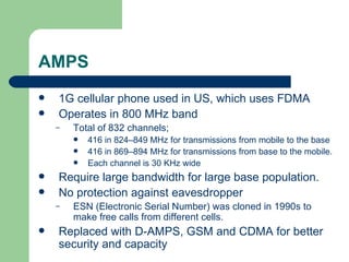 AMPS
   1G cellular phone used in US, which uses FDMA
   Operates in 800 MHz band
    –   Total of 832 channels;
           416 in 824–849 MHz for transmissions from mobile to the base
           416 in 869–894 MHz for transmissions from base to the mobile.
           Each channel is 30 KHz wide
   Require large bandwidth for large base population.
   No protection against eavesdropper
    –   ESN (Electronic Serial Number) was cloned in 1990s to
        make free calls from different cells.
   Replaced with D-AMPS, GSM and CDMA for better
    security and capacity
 