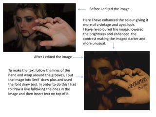 Before I edited the image

                                                Here I have enhanced the colour giving it
                                                more of a vintage and aged look.
                                                I have re-coloured the image, lowered
                                                the brightness and enhanced the
                                                contrast making the imaged darker and
                                                more unusual.


                 After I edited the image


To make the text follow the lines of the
hand and wrap around the grooves, I put
the image into Serif draw plus and used
the font draw tool. In order to do this I had
to draw a line following the ones in the
image and then insert text on top of it.
 