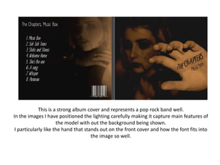 This is a strong album cover and represents a pop rock band well.
In the images I have positioned the lighting carefully making it capture main features of
                      the model with out the background being shown.
 I particularly like the hand that stands out on the front cover and how the font fits into
                                      the image so well.
 