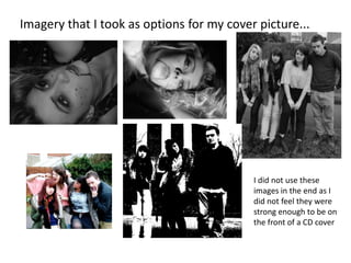 Imagery that I took as options for my cover picture...




                                           I did not use these
                                           images in the end as I
                                           did not feel they were
                                           strong enough to be on
                                           the front of a CD cover
 