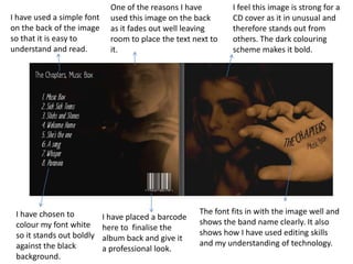 One of the reasons I have        I feel this image is strong for a
I have used a simple font     used this image on the back      CD cover as it in unusual and
on the back of the image      as it fades out well leaving     therefore stands out from
so that it is easy to         room to place the text next to   others. The dark colouring
understand and read.          it.                              scheme makes it bold.




 I have chosen to                                     The font fits in with the image well and
                            I have placed a barcode
 colour my font white                                 shows the band name clearly. It also
                            here to finalise the
 so it stands out boldly                              shows how I have used editing skills
                            album back and give it
 against the black                                    and my understanding of technology.
                            a professional look.
 background.
 