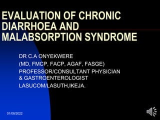 01/08/2022 1
EVALUATION OF CHRONIC
DIARRHOEA AND
MALABSORPTION SYNDROME
DR C.A ONYEKWERE
(MD, FMCP, FACP, AGAF, FASGE)
PROFESSOR/CONSULTANT PHYSICIAN
& GASTROENTEROLOGIST
LASUCOM/LASUTH,IKEJA.
 