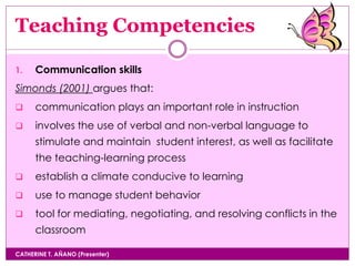 Teaching Competencies
CATHERINE T. AÑANO (Presenter)
1. Communication skills
Simonds (2001) argues that:
 communication plays an important role in instruction
 involves the use of verbal and non-verbal language to
stimulate and maintain student interest, as well as facilitate
the teaching-learning process
 establish a climate conducive to learning
 use to manage student behavior
 tool for mediating, negotiating, and resolving conflicts in the
classroom
 