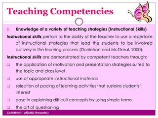 Teaching Competencies
CATHERINE T. AÑANO (Presenter)
2. Knowledge of a variety of teaching strategies (Instructional Skills)
Instructional skills pertain to the ability of the teacher to use a repertoire
of instructional strategies that lead the students to be involved
actively in the learning process (Danielson and McGreal, 2000).
Instructional skills are demonstrated by competent teachers through:
 the application of motivation and presentation strategies suited to
the topic and class level
 use of appropriate instructional materials
 selection of pacing of learning activities that sustains students’
interest
 ease in explaining difficult concepts by using simple terms
 the art of questioning
 