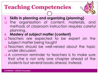 Teaching Competencies
CATHERINE T. AÑANO (Presenter)
3. Skills in planning and organizing (planning)
 The organization of content, materials, and
methods of classroom instruction requires careful
planning.
4. Mastery of subject matter (content)
 Teachers are expected to be expert on the
subject matter being taught
 Teachers should be well-versed about the topic
under discussion
 A common reminder to teachers is to make sure
that s/he is not only one chapter ahead of the
students but several books ahead, instead.
 