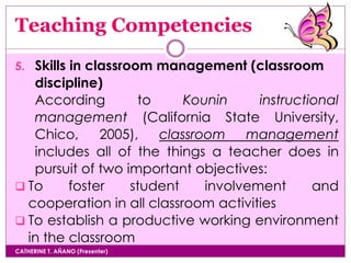 Teaching Competencies
CATHERINE T. AÑANO (Presenter)
5. Skills in classroom management (classroom
discipline)
According to Kounin instructional
management (California State University,
Chico, 2005), classroom management
includes all of the things a teacher does in
pursuit of two important objectives:
 To foster student involvement and
cooperation in all classroom activities
 To establish a productive working environment
in the classroom
 