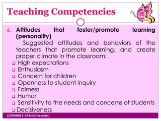 Teaching Competencies
CATHERINE T. AÑANO (Presenter)
6. Attitudes that foster/promote learning
(personality)
Suggested attitudes and behaviors of the
teachers that promote learning, and create
proper climate in the classroom:
 High expectations
 Enthusiasm
 Concern for children
 Openness to student inquiry
 Fairness
 Humor
 Sensitivity to the needs and concerns of students
 Decisiveness
 