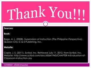CATHERINE T. AÑANO (Presenter)
Sources:
Book:
Bago, A. L. (2008). Supervision of Instruction (The Philippine Perspective).
Quezon City: C & E Publishing, Inc.
Website:
Copia, J. S. (2011). Scribd, Inc. Retrieved July 11, 2012, from Scribd, Inc.
Website: http://www.scribd.com/doc/60641943/CHAPTER-4-Evaluation-of-
Classroom-Instruction-Joy
 