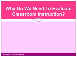 CATHERINE T. AÑANO (Presenter)
Why Do We Need To Evaluate
Classroom Instruction?
 