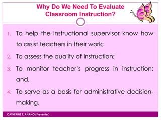 Why Do We Need To Evaluate
Classroom Instruction?
CATHERINE T. AÑANO (Presenter)
1. To help the instructional supervisor know how
to assist teachers in their work;
2. To assess the quality of instruction;
3. To monitor teacher’s progress in instruction;
and,
4. To serve as a basis for administrative decision-
making.
 