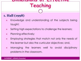 Dimensions of Effective
Teaching
CATHERINE T. AÑANO (Presenter)
1. Hall (1998)
 Knowledge and understanding of the subjects being
taught;
 Setting high expectations to challenge the learners;
 Planning effectively;
 Employing strategies that match not only the needs of
the learner but also the curricular objectives; and,
 Managing the learners well to avoid disciplinary
problems in the classroom.
 