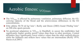 Aerobic fitness: VO2max
 The VO2max is affected by pulmonary ventilation, pulmonary diffusion, the O2-
carrying capacity of the blood and the arteriovenous differences in the O2
concentrations.
 Elite athlete 50-70 ml kg-1min-1; Reilly and Doren (2003) found 59mlkg-1min-1
on 500 elite sports persons
 No positional adaptation in VO2max in Handball, in soccer the midfielders had
significantly higher aerobic power values than those in other positions. Central
defenders have significantly lower relative values than the other outfield players
while the fullbacks and strikers have values that are intermediate (Reilly 1979;
Hazza et.al.2001)
 