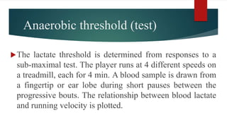 Anaerobic threshold (test)
The lactate threshold is determined from responses to a
sub-maximal test. The player runs at 4 different speeds on
a treadmill, each for 4 min. A blood sample is drawn from
a fingertip or ear lobe during short pauses between the
progressive bouts. The relationship between blood lactate
and running velocity is plotted.
 