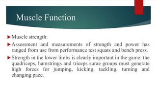 Muscle Function
Muscle strength:
Assessment and measurements of strength and power has
ranged from use from performance test squats and bench press.
Strength in the lower limbs is clearly important in the game: the
quadriceps, hamstrings and triceps surae groups must generate
high forces for jumping, kicking, tackling, turning and
changing pace.
 