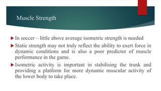 Muscle Strength
 In soccer – little above average isometric strength is needed
 Static strength may not truly reflect the ability to exert force in
dynamic conditions and is also a poor predictor of muscle
performance in the game.
 Isometric activity is important in stabilising the trunk and
providing a platform for more dynamic muscular activity of
the lower body to take place.
 