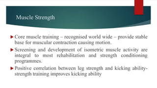 Muscle Strength
 Core muscle training – recognised world wide – provide stable
base for muscular contraction causing motion.
 Screening and development of isometric muscle activity are
integral to most rehabilitation and strength conditioning
programmes.
 Positive correlation between leg strength and kicking ability-
strength training improves kicking ability
 