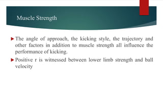 Muscle Strength
 The angle of approach, the kicking style, the trajectory and
other factors in addition to muscle strength all influence the
performance of kicking.
 Positive r is witnessed between lower limb strength and ball
velocity
 