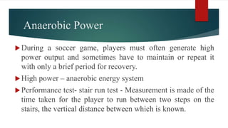 Anaerobic Power
During a soccer game, players must often generate high
power output and sometimes have to maintain or repeat it
with only a brief period for recovery.
High power – anaerobic energy system
Performance test- stair run test - Measurement is made of the
time taken for the player to run between two steps on the
stairs, the vertical distance between which is known.
 