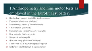 1 Anthropometry and nine motor tests as
employed in the Eurofit Test battery
1. Height, body mass, 4 skinfolds: (anthropometry)
2. Flamingo balance test: (balance)
3. Plate tapping: (speed of limb movement)
4. Sit-and-reach: (flexibility)
5. Standing broad jump: (‘explosive strength’)
6. Grip strength: (static strength)
7. Sit-ups: (trunk strength)
8. Bent-arm hang: (functional strength)
9. Shuttle run: 10 5 m: (running speed/agility)
10. Endurance shuttle run (20 m): (endurance)
 