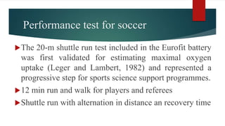 Performance test for soccer
The 20-m shuttle run test included in the Eurofit battery
was first validated for estimating maximal oxygen
uptake (Leger and Lambert, 1982) and represented a
progressive step for sports science support programmes.
12 min run and walk for players and referees
Shuttle run with alternation in distance an recovery time
 